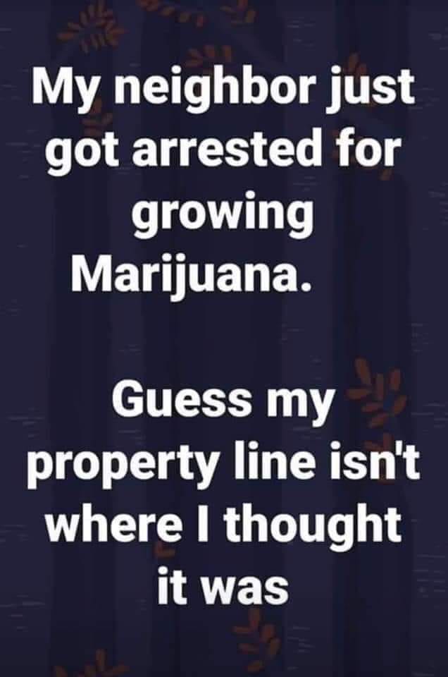 poster - My neighbor just got arrested for growing Marijuana. Guess my property line isn't where I thought it was