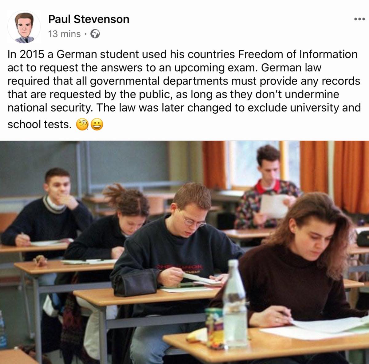 education - Paul Stevenson 13 mins In 2015 a German student used his countries Freedom of Information act to request the answers to an upcoming exam. German law required that all governmental departments must provide any records that are requested by the 