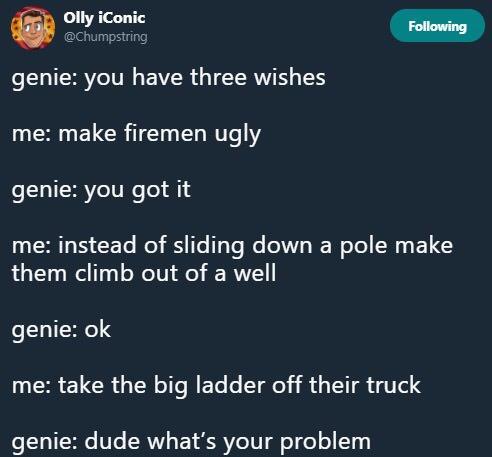 you didn t do than - Olly iconic ing genie you have three wishes me make firemen ugly genie you got it me instead of sliding down a pole make them climb out of a well genie ok me take the big ladder off their truck genie dude what's your problem