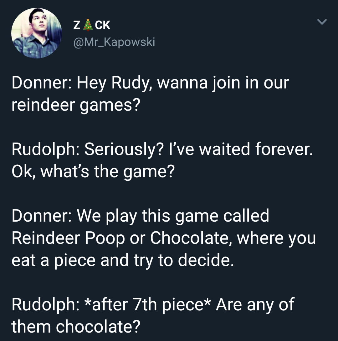 angle - Zack Donner Hey Rudy, wanna join in our reindeer games? Rudolph Seriously? I've waited forever. Ok, what's the game? Donner We play this game called Reindeer Poop or Chocolate, where you eat a piece and try to decide. Rudolph after 7th piece Are a
