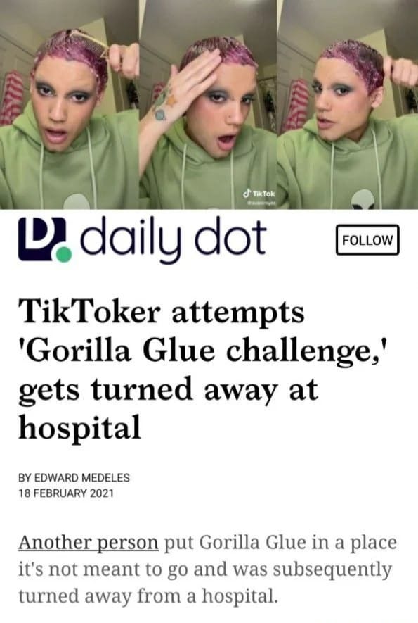 clothing - Tik Tok D. daily dot TikToker attempts 'Gorilla Glue challenge,' gets turned away at hospital By Edward Medeles Another person put Gorilla Glue in a place it's not meant to go and was subsequently turned away from a hospital.