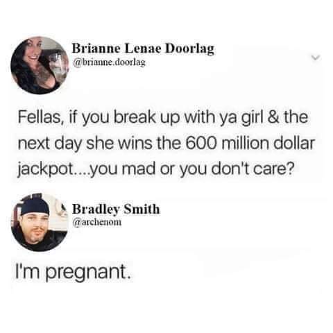 funny humor dank memes jokes - Brianne Lenae Doorlag .doorlag Fellas, if you break up with ya girl & the next day she wins the 600 million dollar jackpot...you mad or you don't care? Bradley Smith archenom I'm pregnant.