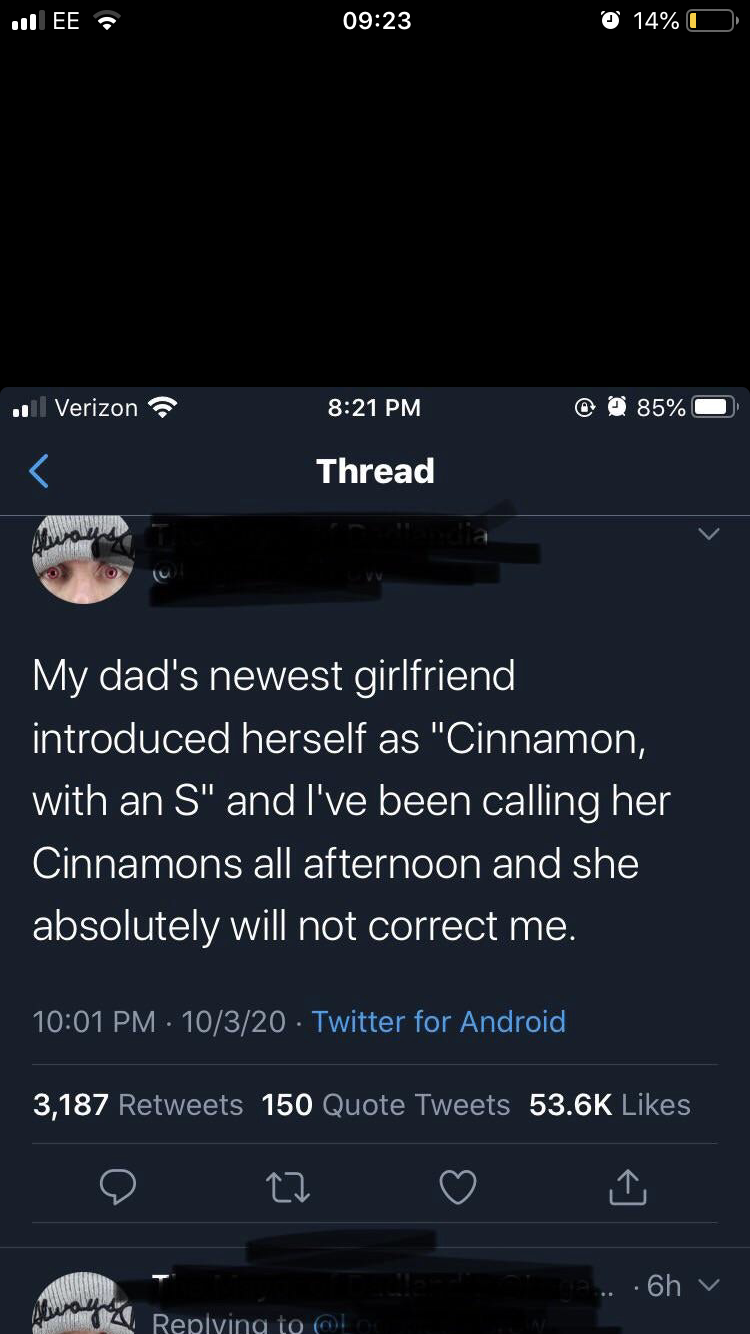 screenshot - .Ee 14% Verizon 85% Thread My dad's newest girlfriend introduced herself as "Cinnamon, with an S" and I've been calling her Cinnamons all afternoon and she absolutely will not correct me. 10320 Twitter for Android 3,187 150 Quote Tweets 6h in