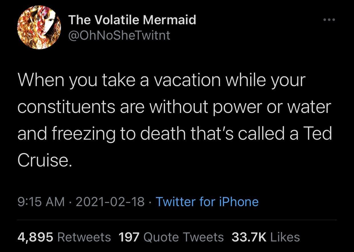 atmosphere - The Volatile Mermaid When you take a vacation while your constituents are without power or water and freezing to death that's called a Ted Cruise. Twitter for iPhone 4,895 197 Quote Tweets