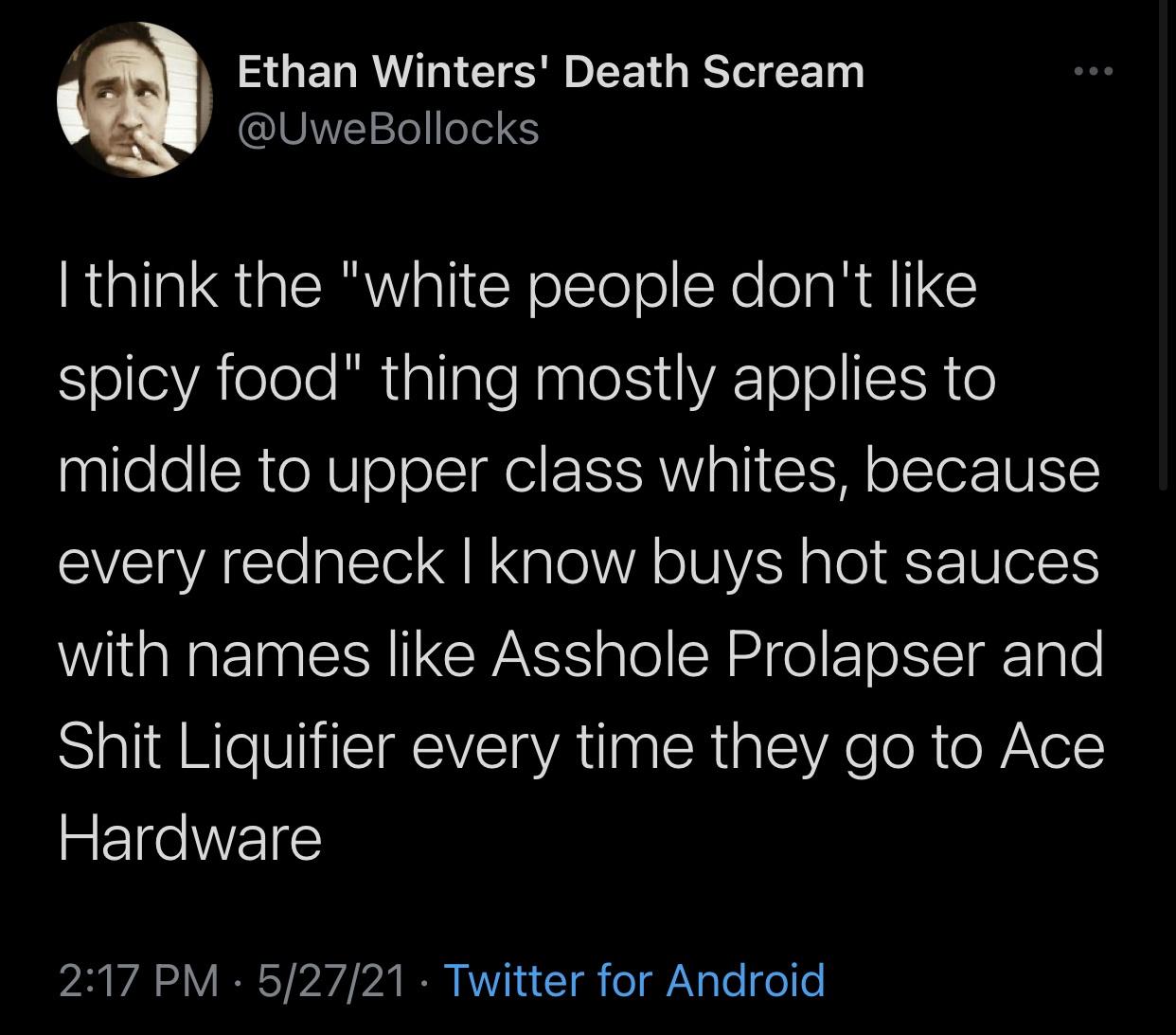 Young K - Ethan Winters' Death Scream Bollocks I think the "white people don't spicy food" thing mostly applies to middle to upper class whites, because every redneck I know buys hot sauces with names Asshole Prolapser and Shit Liquifier every time they g