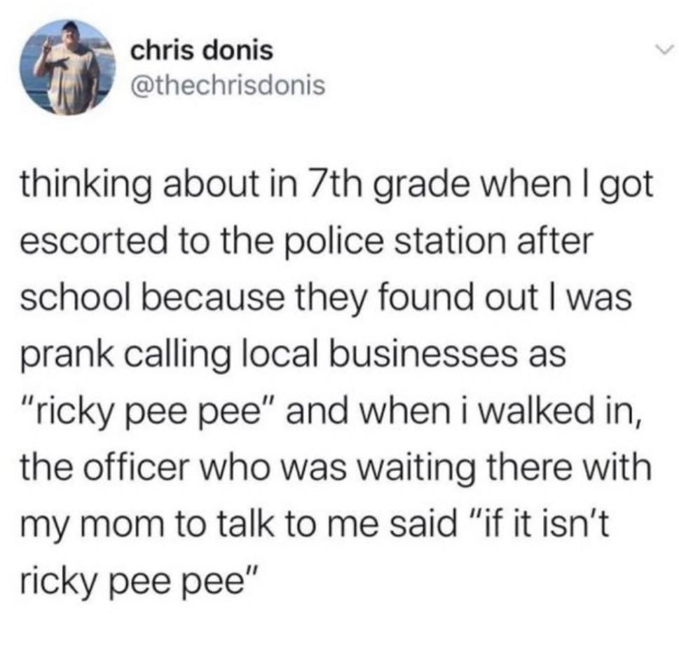 chris donis thinking about in 7th grade when I got escorted to the police station after school because they found out I was prank calling local businesses as "ricky pee pee" and when i walked in, the officer who was waiting there with my mom to talk to me