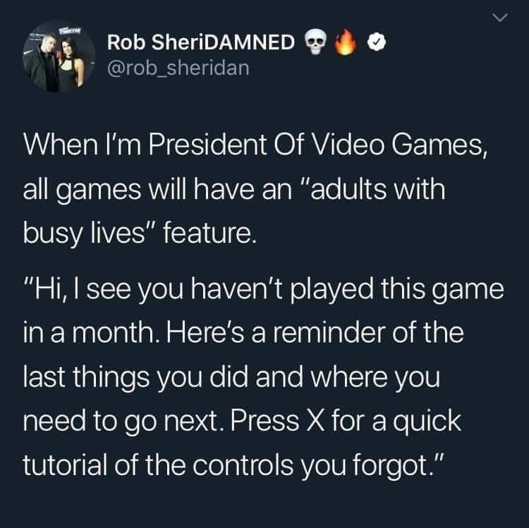 Rob SheriDAMNED When I'm President Of Video Games, all games will have an "adults with busy lives" feature. "Hi, I see you haven't played this game in a month. Here's a reminder of the last things you did and where you need to go next. Press X for a quick