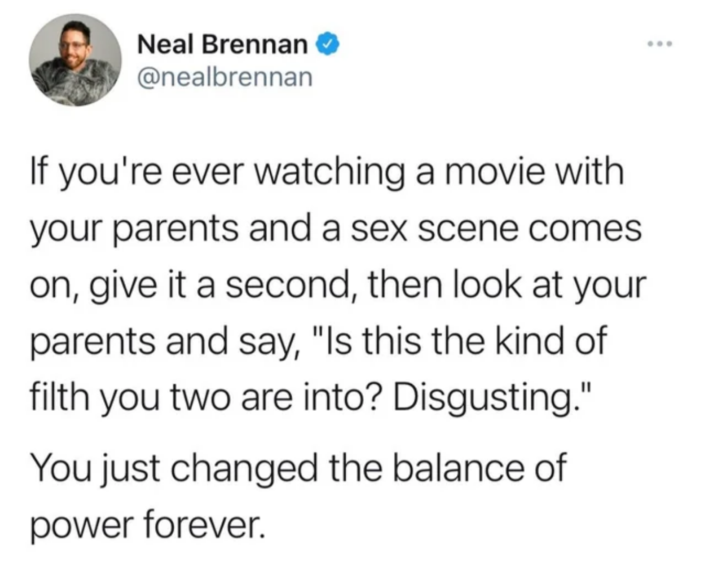 reddit student loans - Neal Brennan If you're ever watching a movie with your parents and a sex scene comes on, give it a second, then look at your parents and say, "Is this the kind of filth you two are into? Disgusting." You just changed the balance of 