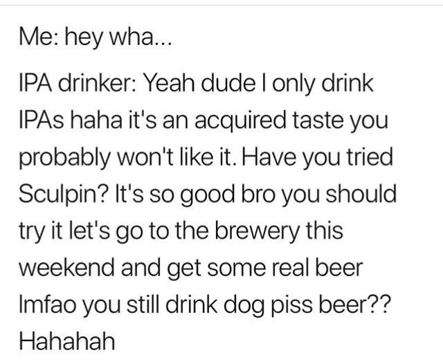 Me hey wha... Ipa drinker Yeah dude I only drink Ipas haha it's an acquired taste you probably won't it. Have you tried Sculpin? It's so good bro you should try it let's go to the brewery this weekend and get some real beer Imfao you still drink dog piss…