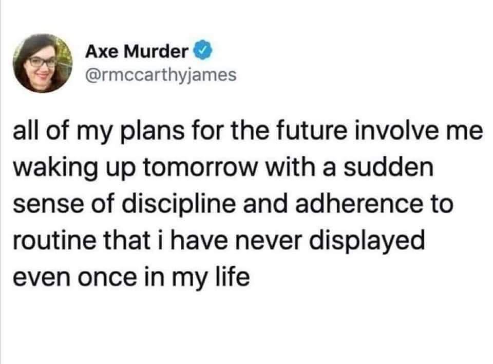 all of my plans for the future involve me - Axe Murder all of my plans for the future involve me waking up tomorrow with a sudden sense of discipline and adherence to routine that i have never displayed even once in my life