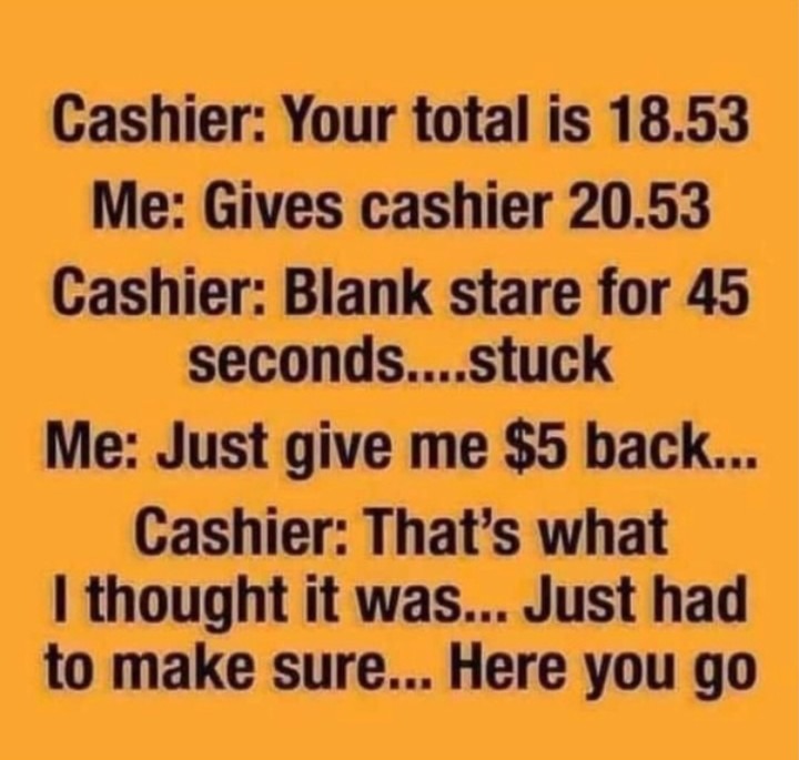 handwriting - Cashier Your total is 18.53 Me Gives cashier 20.53 Cashier Blank stare for 45 seconds....stuck Me Just give me $5 back... Cashier That's what I thought it was... Just had to make sure... Here you go