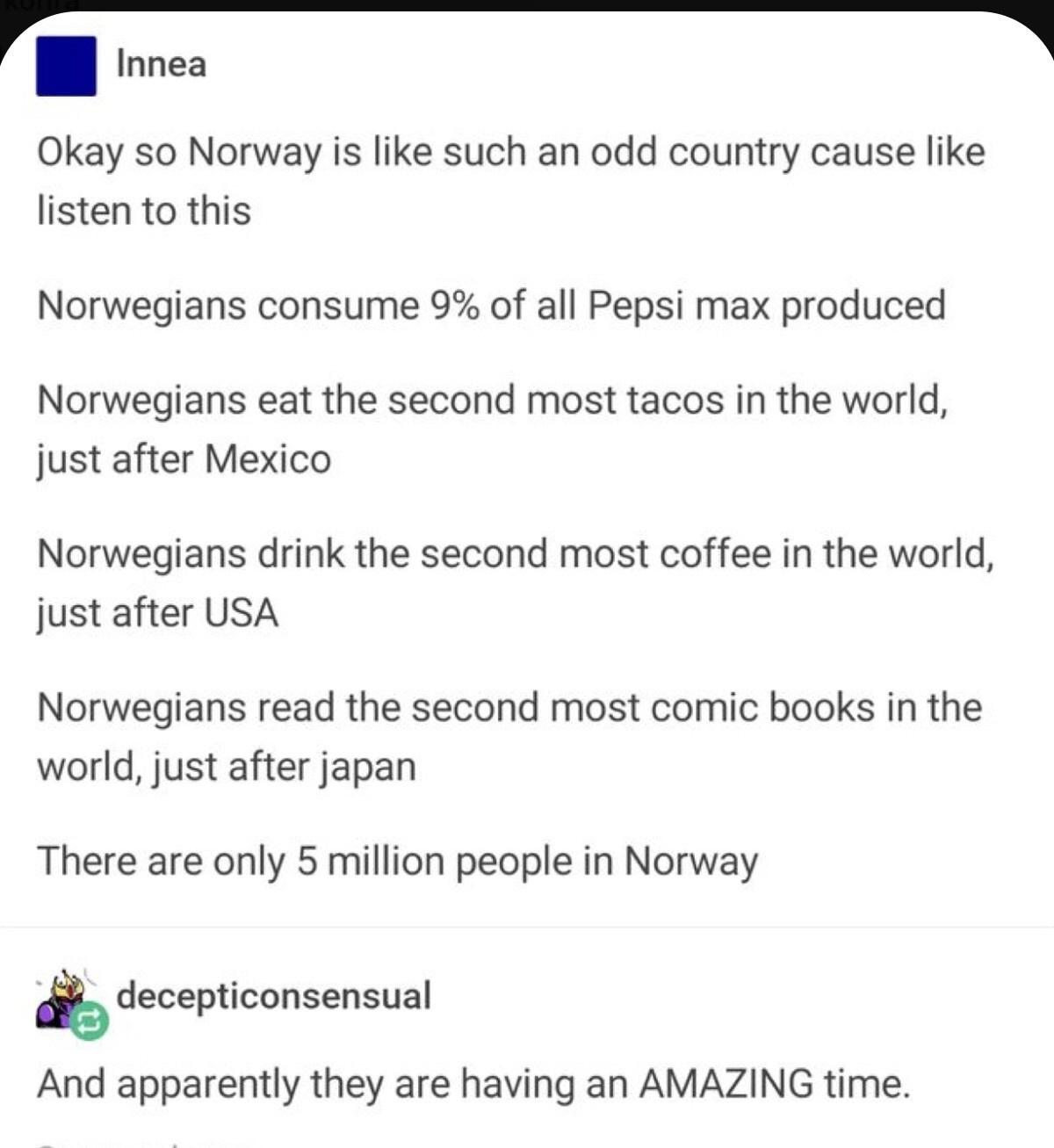 document - Innea Okay so Norway is such an odd country cause listen to this Norwegians consume 9% of all Pepsi max produced Norwegians eat the second most tacos in the world, just after Mexico Norwegians drink the second most coffee in the world, just aft