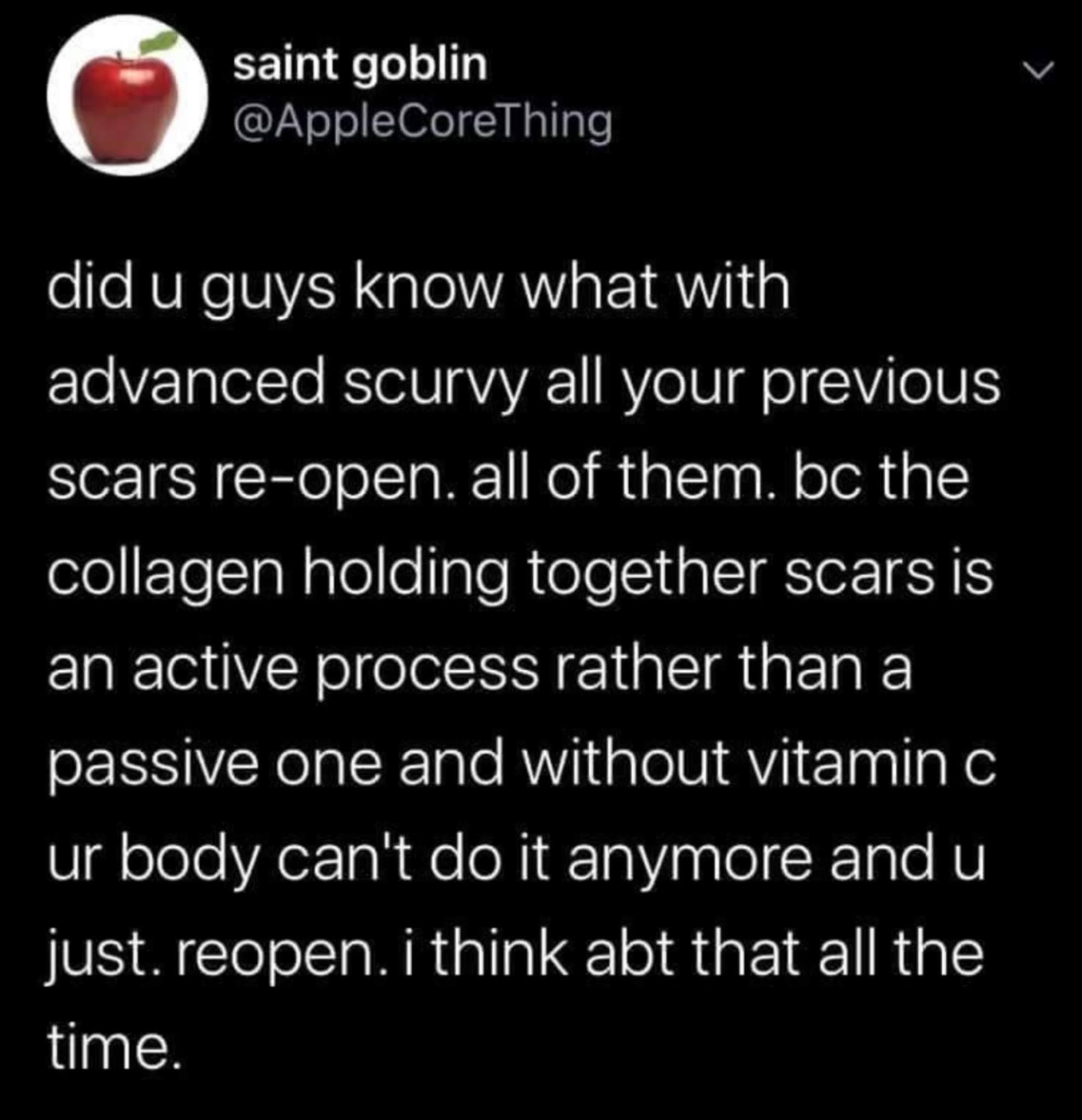 scurvy old wounds reopen - > saint goblin did u guys know what with advanced scurvy all your previous scars reopen. all of them. bc the collagen holding together scars is an active process rather than a passive one and without vitamin c ur body can't do i