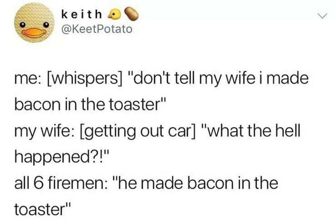 he made bacon in the toaster - keith Potato me whispers "don't tell my wife i made bacon in the toaster" my wife getting out car "what the hell happened?!" all 6 firemen "he made bacon in the toaster"