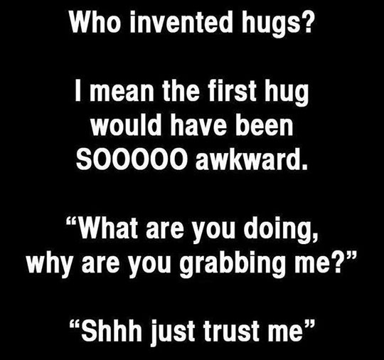 hilarious memes - best memes - invented the hug - Who invented hugs? I mean the first hug would have been S00000 awkward. What are you doing, why are you grabbing me?" "Shhh just trust me"
