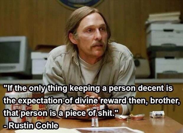 if the only thing keeping a person decent - "If the only thing keeping a person decent is the expectation of divine reward then, brother, that person is a piece of shit." Rustin Cohle