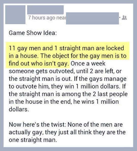 document - 7 hours ago near Game Show Idea 11 gay men and 1 straight man are locked in a house. The object for the gay men is to find out who isn't gay. Once a week someone gets outvoted, until 2 are left, or the straight man is out. If the gays manage to