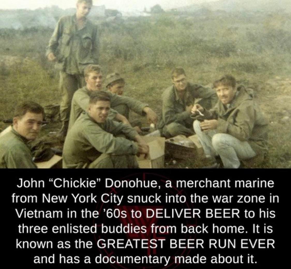 greatest beer run ever - John Chickie Donohue, a merchant marine from New York City snuck into the war zone in Vietnam in the '60s to Deliver Beer to his three enlisted buddies from back home. It is known as the Greatest Beer Run Ever and has a documentar