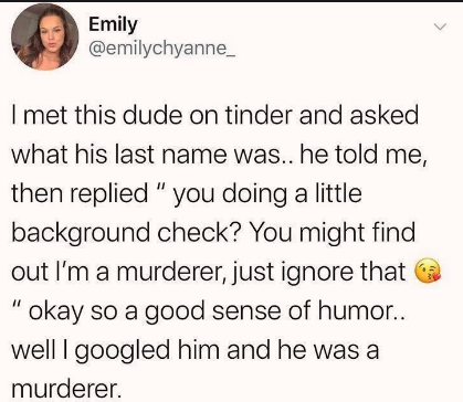 paper - Emily I met this dude on tinder and asked what his last name was.. he told me, then replied " you doing a little background check? You might find out l'm a murderer, just ignore that "okay so a good sense of humor.. well I googled him and he was a