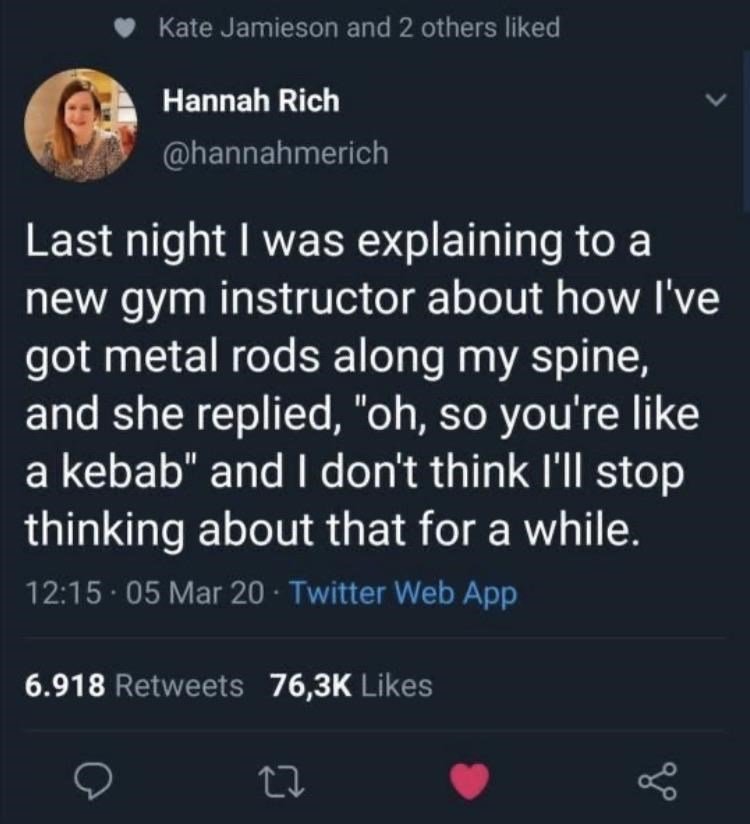 funny memes - fun randoms - 2 people tweets - Kate Jamieson and 2 others d Hannah Rich Last night I was explaining to a new gym instructor about how I've got metal rods along my spine, and she replied, "oh, so you're a kebab" and I don't think I'll stop t