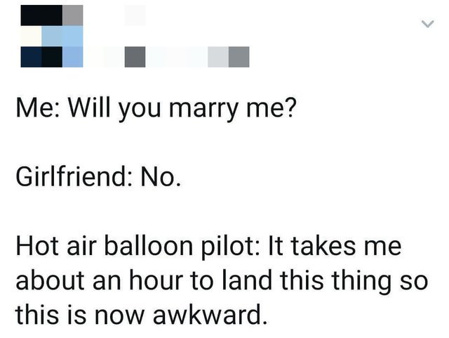 funny memes - fun randoms - painfully awkward conversations awkward - Me Will you marry me? Girlfriend No. Hot air balloon pilot It takes me about an hour to land this thing so this is now awkward.