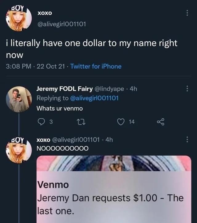 random pics and memes  - literally have one dollar to my name right now - Boy Xoxo i literally have one dollar to my name right now 22 Oct 21 Twitter for iPhone Jeremy Fodl Fairy 4h Whats ur venmo 3 14 Oy xoxo 4h NOO00000000 Venmo Jeremy Dan requests $1.0