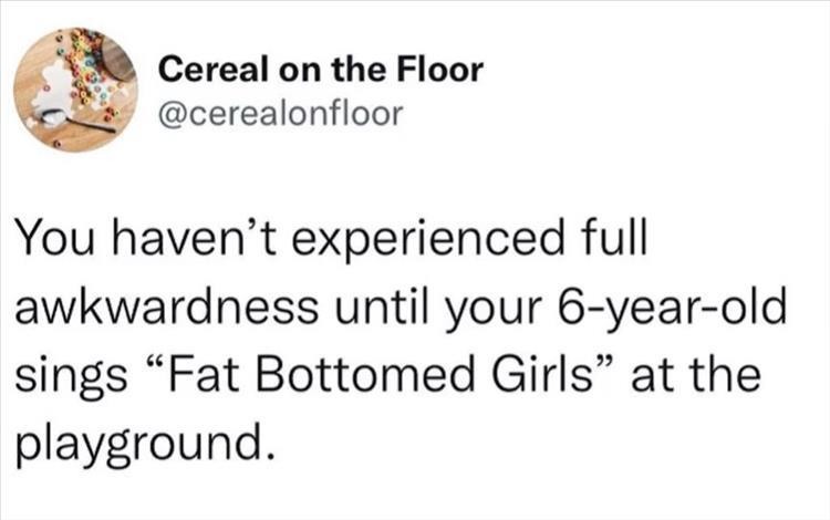 random pics and memes  - quotes twitter about life funny - Cereal on the Floor You haven't experienced full awkwardness until your 6yearold sings Fat Bottomed Girls at the playground.