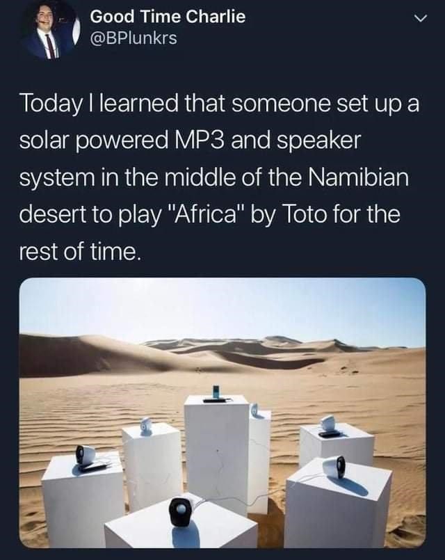 random pics and memes  - africa toto playing in desert - Good Time Charlie Today I learned that someone set up a solar powered MP3 and speaker system in the middle of the Namibian desert to play "Africa" by Toto for the rest of time.