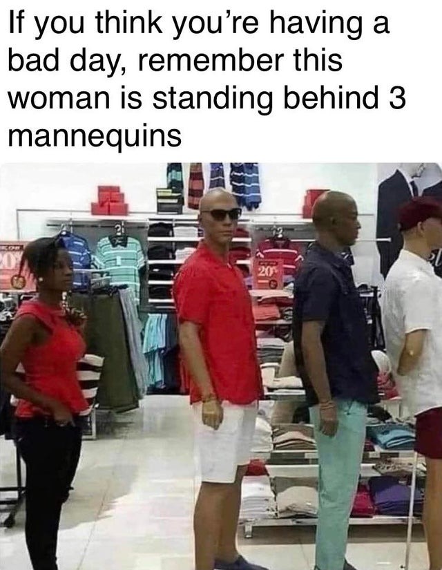 random pics and memes  - woman standing behind 3 mannequins - If you think you're having a bad day, remember this woman is standing behind 3 mannequins 20 201