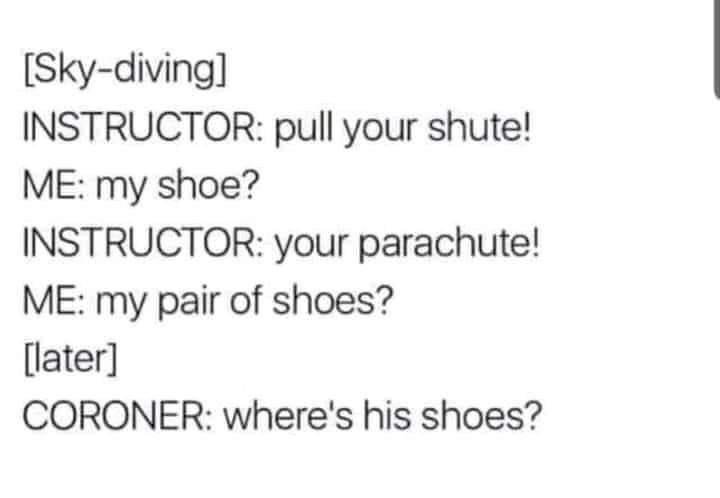 funny randoms - paper - Skydiving Instructor pull your shute! Me my shoe? Instructor your parachute! Me my pair of shoes? later Coroner Where's his shoes?