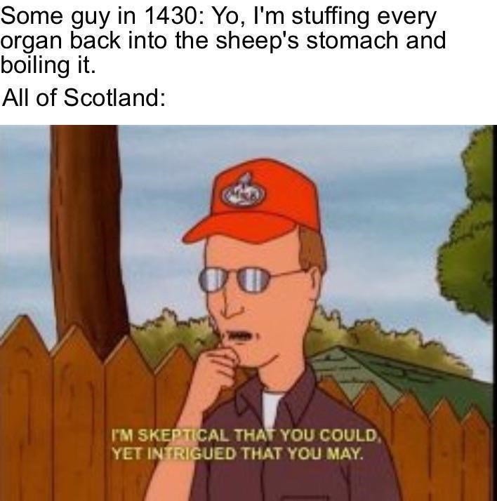 funny randoms - skeptical that you could intrigued that you may - Some guy in 1430 Yo, I'm stuffing every organ back into the sheep's stomach and boiling it. All of Scotland 9 I'M Skeptical That You Could. Yet Intrigued That You May.