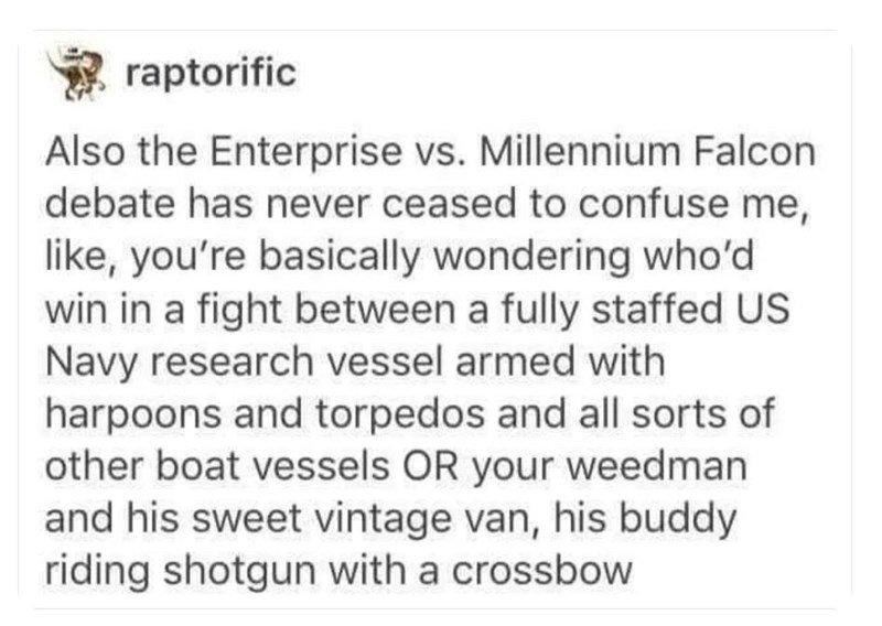 funny randoms - wholesome stories - raptorific Also the Enterprise vs. Millennium Falcon debate has never ceased to confuse me, , you're basically wondering who'd win in a fight between a fully staffed Us Navy research vessel armed with harpoons and torpe