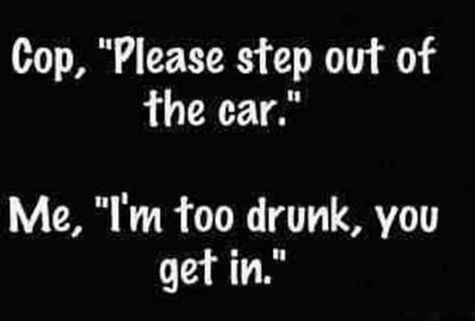 someone out of your head - Cop, "Please step out of the car." Me, "I'm too drunk, you get in.