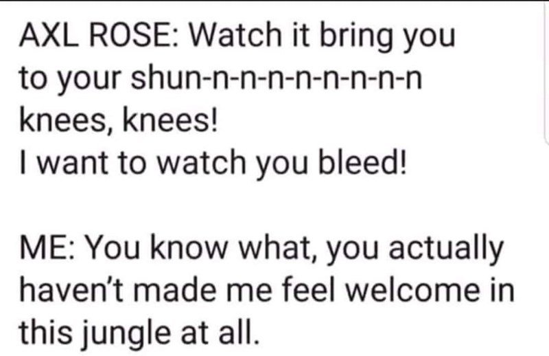 trust no one quotes - Axl Rose Watch it bring you to your shunnnnnnnnn knees, knees! I want to watch you bleed! Me You know what, you actually haven't made me feel welcome in this jungle at all.