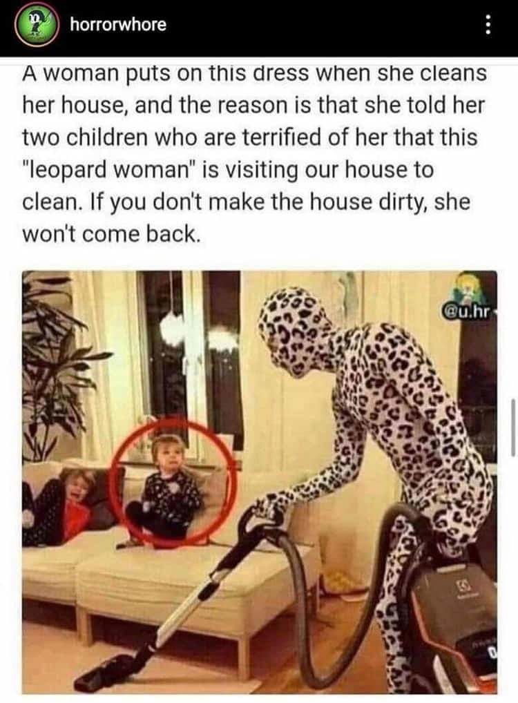 leopard woman cleaning house - horrorwhore A woman puts on this dress when she cleans her house, and the reason is that she told her two children who are terrified of her that this "leopard woman" is visiting our house to clean. If you don't make the hous