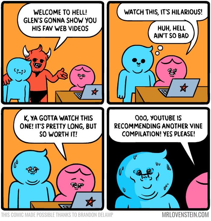 youtube recommendations meme - Watch This, It'S Hilarious! Welcome To Hell! Glen'S Gonna Show You His Fav Web Videos Huh, Hell Ain'T So Bad K, Ya Gotta Watch This One! It'S Pretty Long, But So Worth It! 000, Youtube Is Recommending Another Vine Compilatio