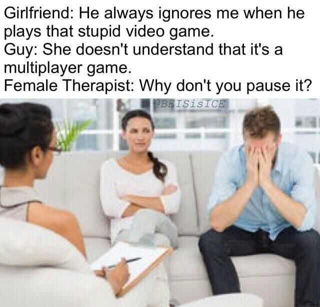 don t you pause it meme - Girlfriend He always ignores me when he plays that stupid video game. Guy She doesn't understand that it's a multiplayer game. Female Therapist Why don't you pause it? Beisisice