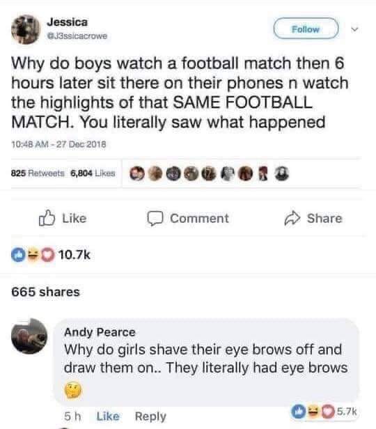 fresh randoms - web page - Jessica G3ssicacrowe Why do boys watch a football match then 6 hours later sit there on their phones n watch the highlights of that Same Football Match. You literally saw what happened 825 6,804 Comment 0 665 Andy Pearce Why do 