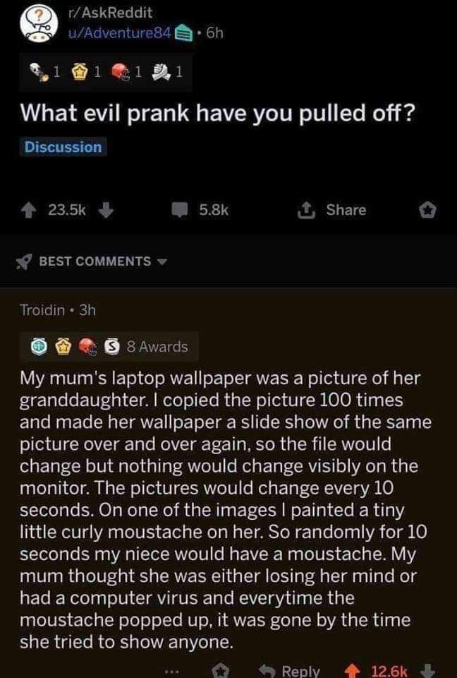 screenshot - rAskReddit uAdventure 84 6h 1031 0.1 What evil prank have you pulled off? Discussion 1 Best Troidin 3h 3 8 Awards My mum's laptop wallpaper was a picture of her granddaughter. I copied the picture 100 times and made her wallpaper a slide show
