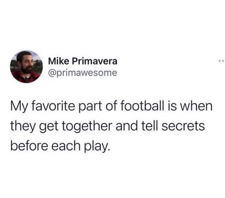 cool randoms  - Mike Primavera My favorite part of football is when they get together and tell secrets before each play.