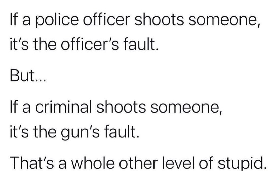 cool randoms  - facts about you - 1 If a police officer shoots someone, it's the officer's fault. But... If a criminal shoots someone, it's the gun's fault. That's a whole other level of stupid.