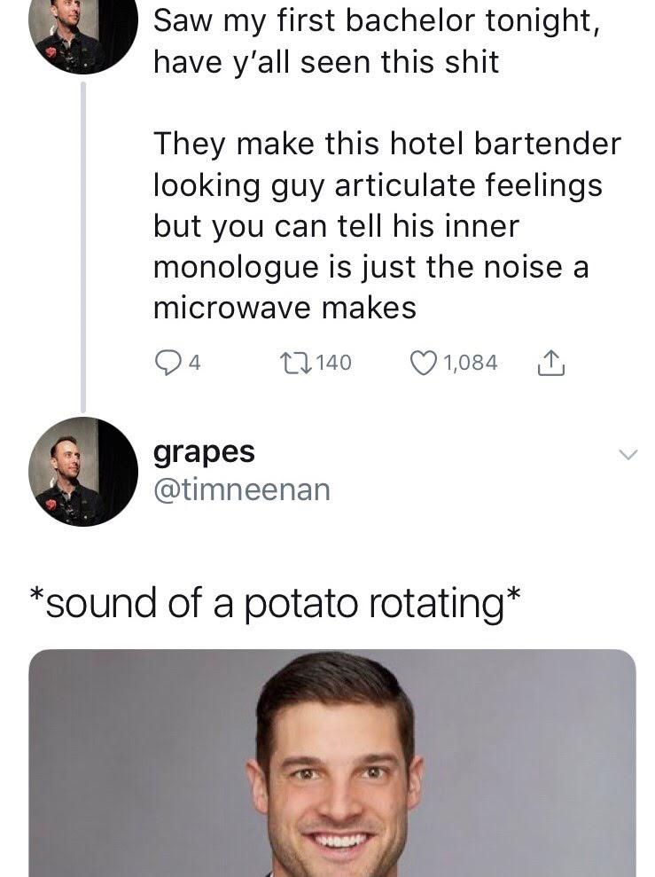 bachelor sound of a potato rotating - Saw my first bachelor tonight, have y'all seen this shit They make this hotel bartender looking guy articulate feelings but you can tell his inner monologue is just the noise a microwave makes 94 27 140 1,084 grapes s