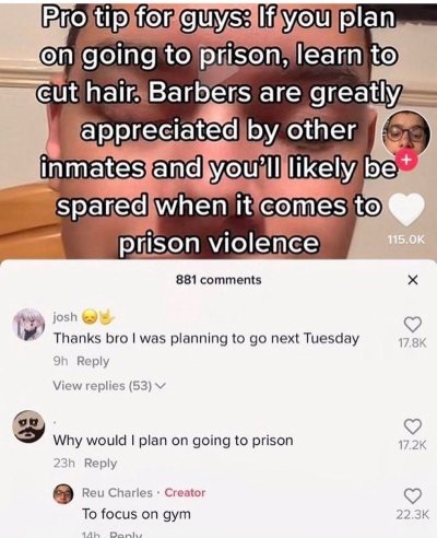 media - Pro tip for guys If you plan on going to prison, learn to cut hair. Barbers are greatly appreciated by other inmates and you'll ly be spared when it comes to prison violence 115.Ok 881 josh Thanks bro I was planning to go next Tuesday 9h View repl