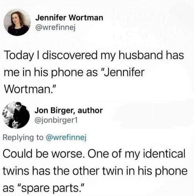 cool pics and memes - paper - Jennifer Wortman Today I discovered my husband has me in his phone as "Jennifer Wortman." Jon Birger, author Could be worse. One of my identical twins has the other twin in his phone as "spare parts."