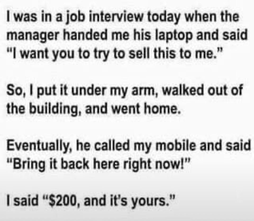 cool pics and memes - handwriting - I was in a job interview today when the manager handed me his laptop and said "I want you to try to sell this to me." So, I put it under my arm, walked out of the building, and went home. Eventually, he called my mobile