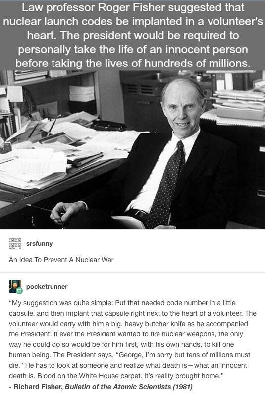 cool pics and memes - roger fisher war - Law professor Roger Fisher suggested that nuclear launch codes be implanted in a volunteer's heart. The president would be required to personally take the life of an innocent person before taking the lives of hundr