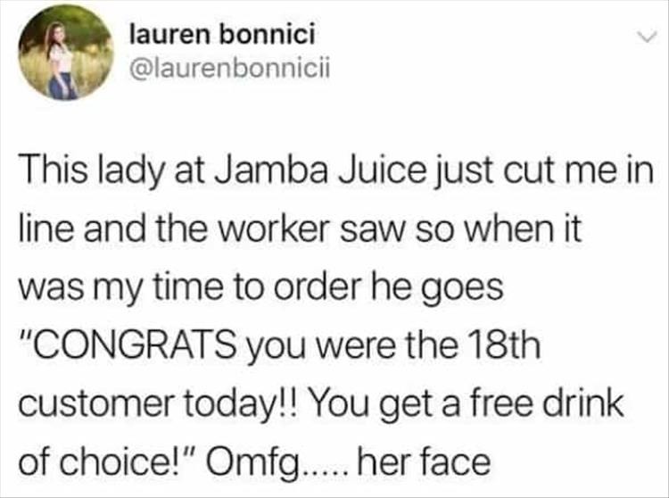 paper - lauren bonnici This lady at Jamba Juice just cut me in line and the worker saw so when it was my time to order he goes "Congrats you were the 18th customer today!! You get a free drink of choice!" Omfg..... her face