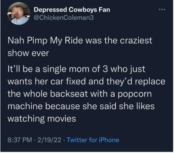 sky - Depressed Cowboys Fan Coleman3 Nah Pimp My Ride was the craziest show ever It'll be a single mom of 3 who just wants her car fixed and they'd replace the whole backseat with a popcorn machine because she said she watching movies 21922 Twitter for iP