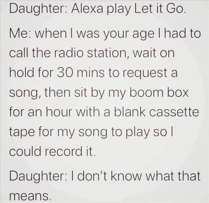 handwriting - Daughter Alexa play Let it Go. Me when I was your age I had to call the radio station, wait on hold for 30 mins to request a song, then sit by my boom box for an hour with a blank cassette tape for my song to play so I could record it. Daugh