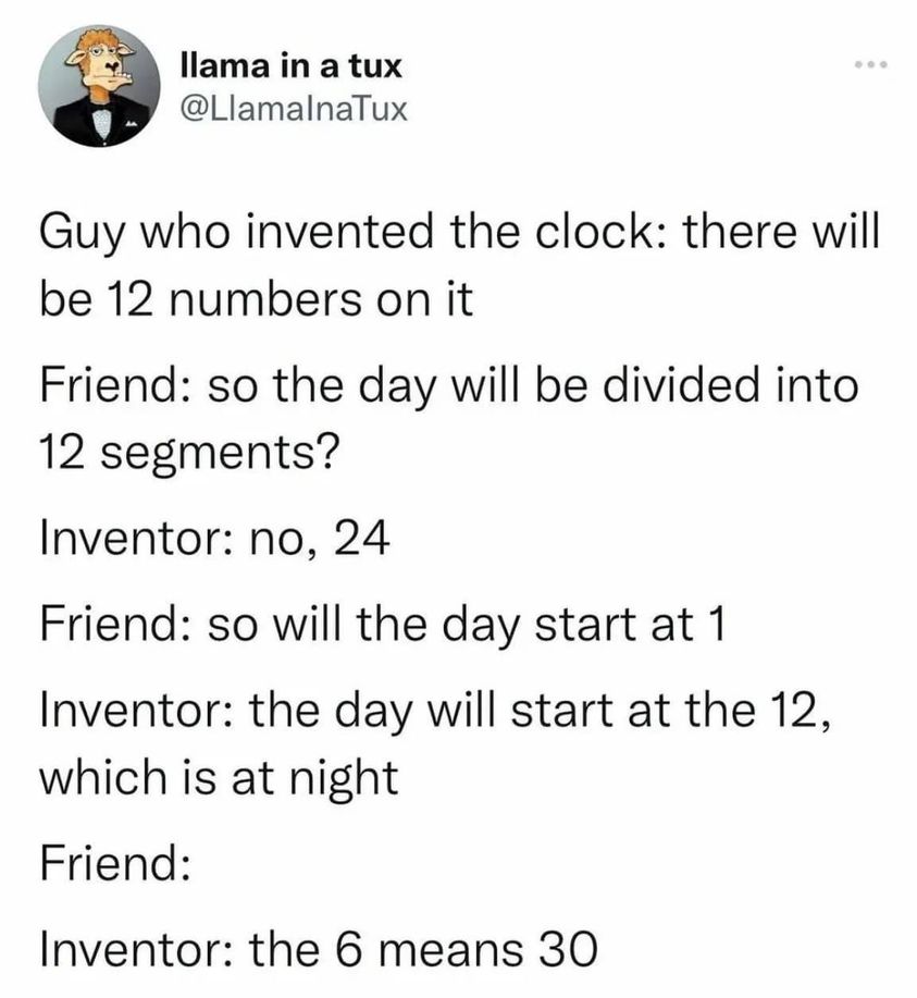text posts about hozier - llama in a tux Guy who invented the clock there will be 12 numbers on it Friend so the day will be divided into 12 segments? Inventor no, 24 Friend so will the day start at 1 Inventor the day will start at the 12, which is at nig